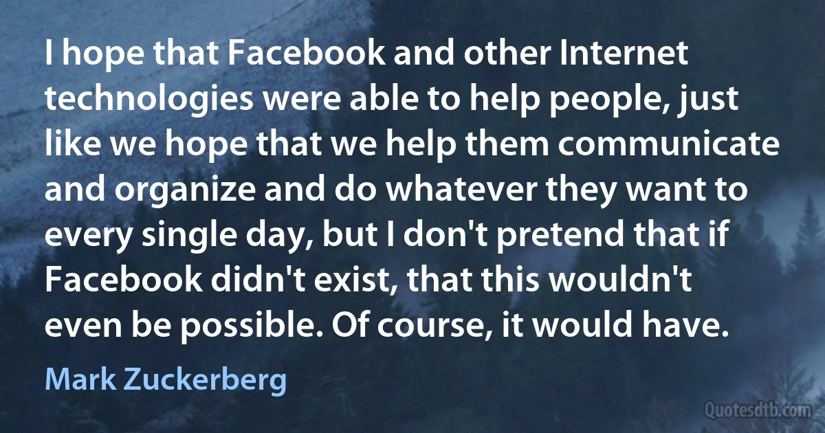 I hope that Facebook and other Internet technologies were able to help people, just like we hope that we help them communicate and organize and do whatever they want to every single day, but I don't pretend that if Facebook didn't exist, that this wouldn't even be possible. Of course, it would have. (Mark Zuckerberg)