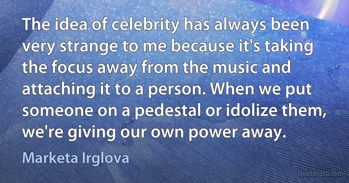 The idea of celebrity has always been very strange to me because it's taking the focus away from the music and attaching it to a person. When we put someone on a pedestal or idolize them, we're giving our own power away. (Marketa Irglova)