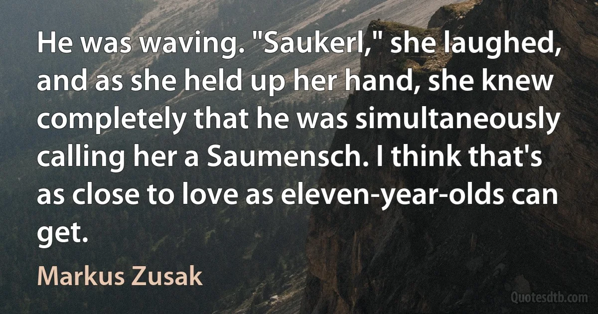 He was waving. "Saukerl," she laughed, and as she held up her hand, she knew completely that he was simultaneously calling her a Saumensch. I think that's as close to love as eleven-year-olds can get. (Markus Zusak)