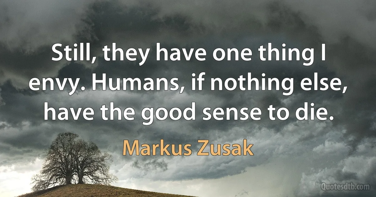 Still, they have one thing I envy. Humans, if nothing else, have the good sense to die. (Markus Zusak)