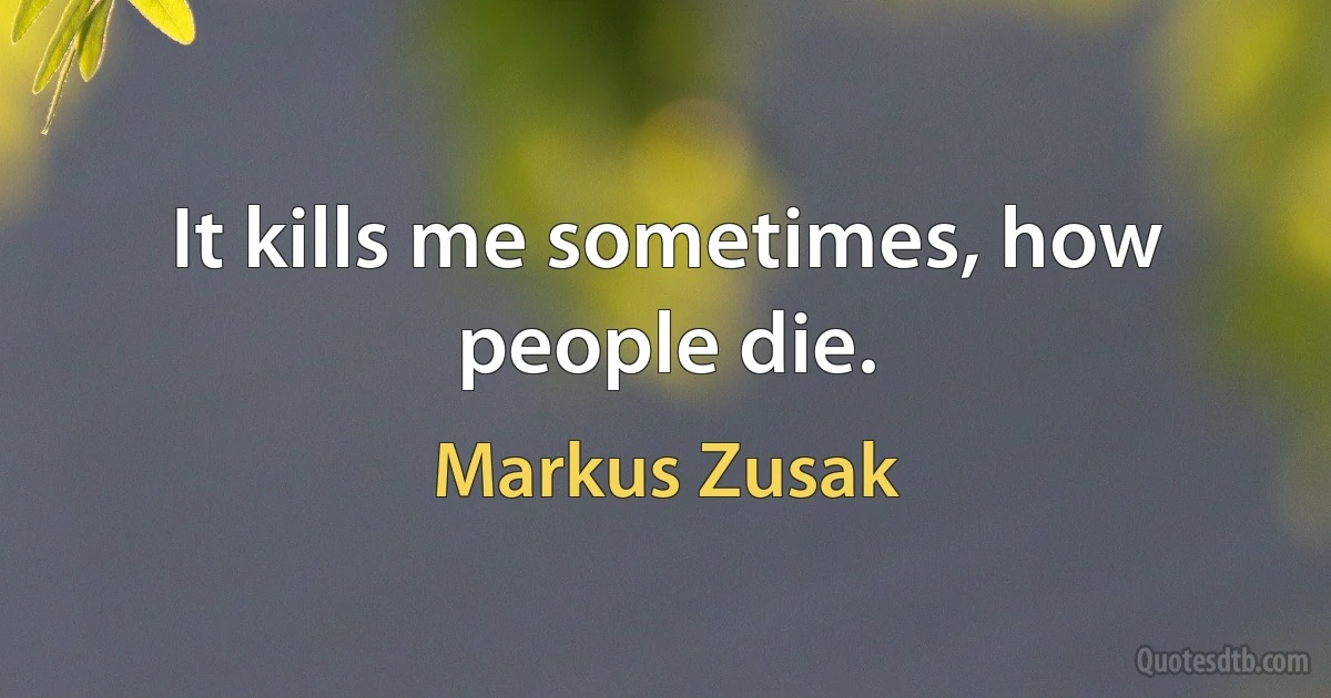 It kills me sometimes, how people die. (Markus Zusak)