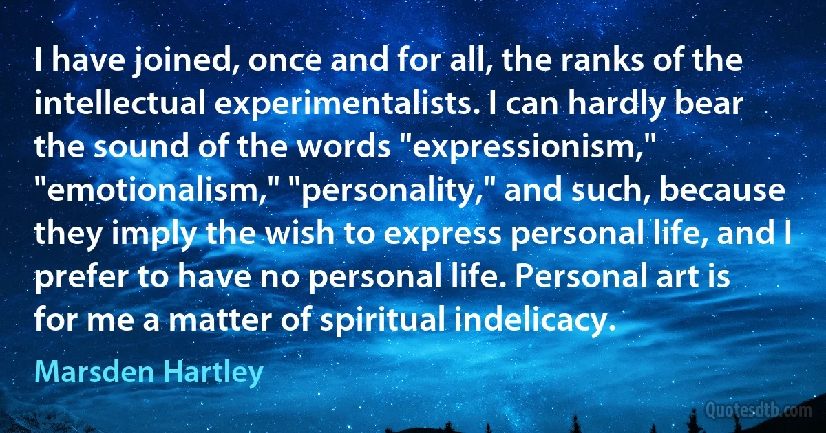 I have joined, once and for all, the ranks of the intellectual experimentalists. I can hardly bear the sound of the words "expressionism," "emotionalism," "personality," and such, because they imply the wish to express personal life, and I prefer to have no personal life. Personal art is for me a matter of spiritual indelicacy. (Marsden Hartley)