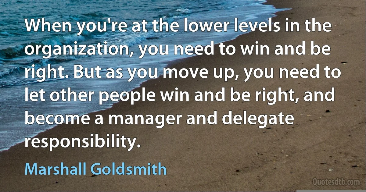 When you're at the lower levels in the organization, you need to win and be right. But as you move up, you need to let other people win and be right, and become a manager and delegate responsibility. (Marshall Goldsmith)