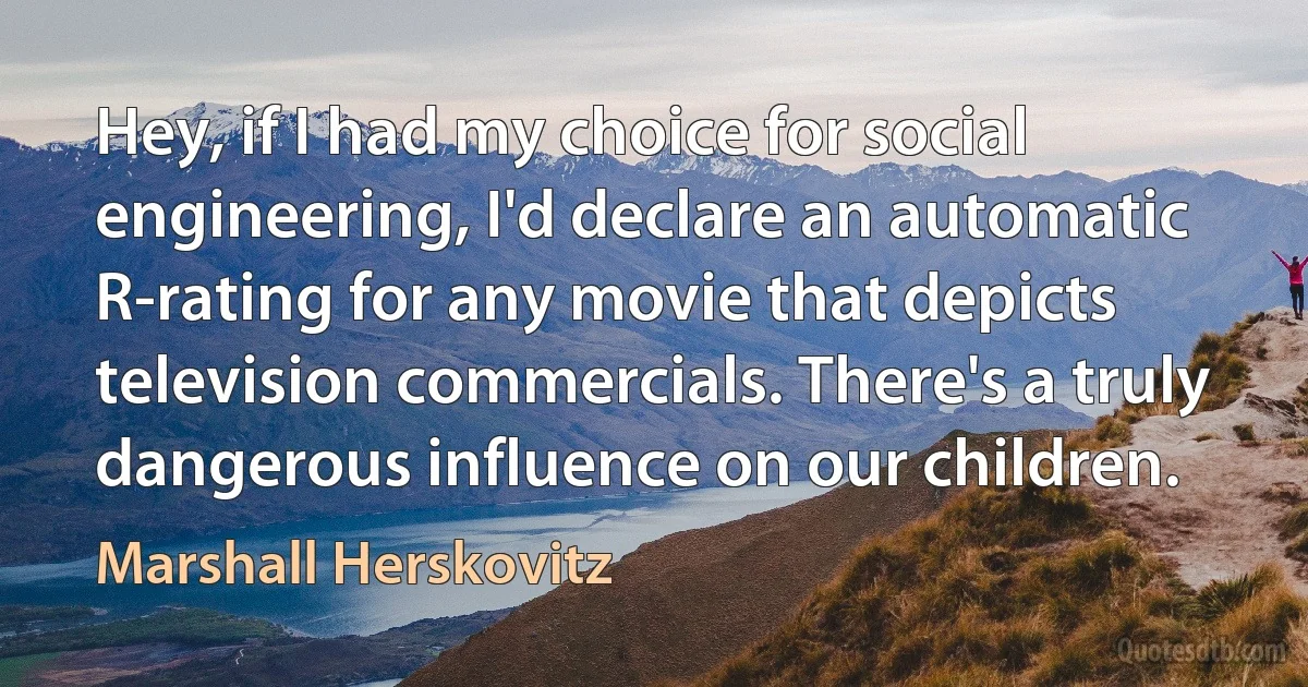 Hey, if I had my choice for social engineering, I'd declare an automatic R-rating for any movie that depicts television commercials. There's a truly dangerous influence on our children. (Marshall Herskovitz)