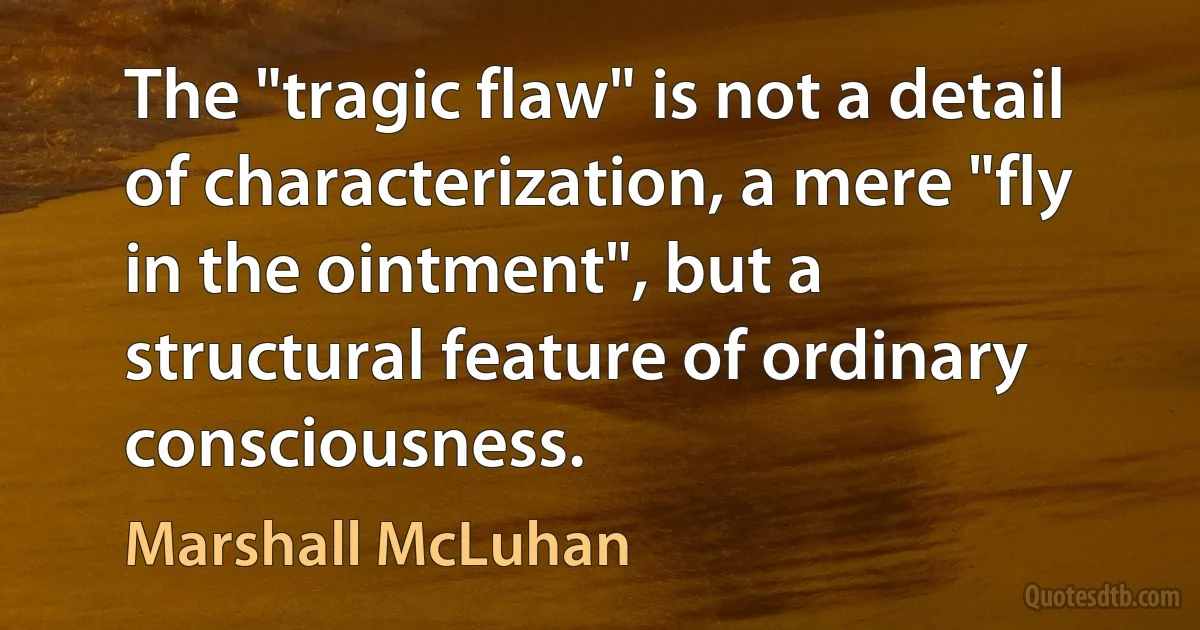 The "tragic flaw" is not a detail of characterization, a mere "fly in the ointment", but a structural feature of ordinary consciousness. (Marshall McLuhan)