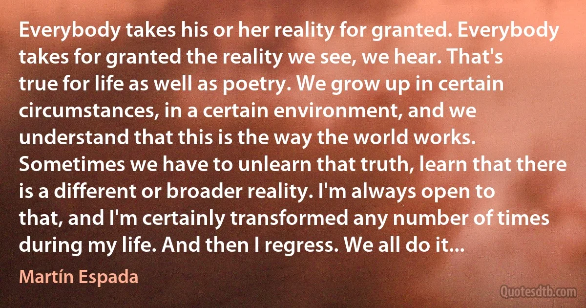 Everybody takes his or her reality for granted. Everybody takes for granted the reality we see, we hear. That's true for life as well as poetry. We grow up in certain circumstances, in a certain environment, and we understand that this is the way the world works. Sometimes we have to unlearn that truth, learn that there is a different or broader reality. I'm always open to that, and I'm certainly transformed any number of times during my life. And then I regress. We all do it... (Martín Espada)