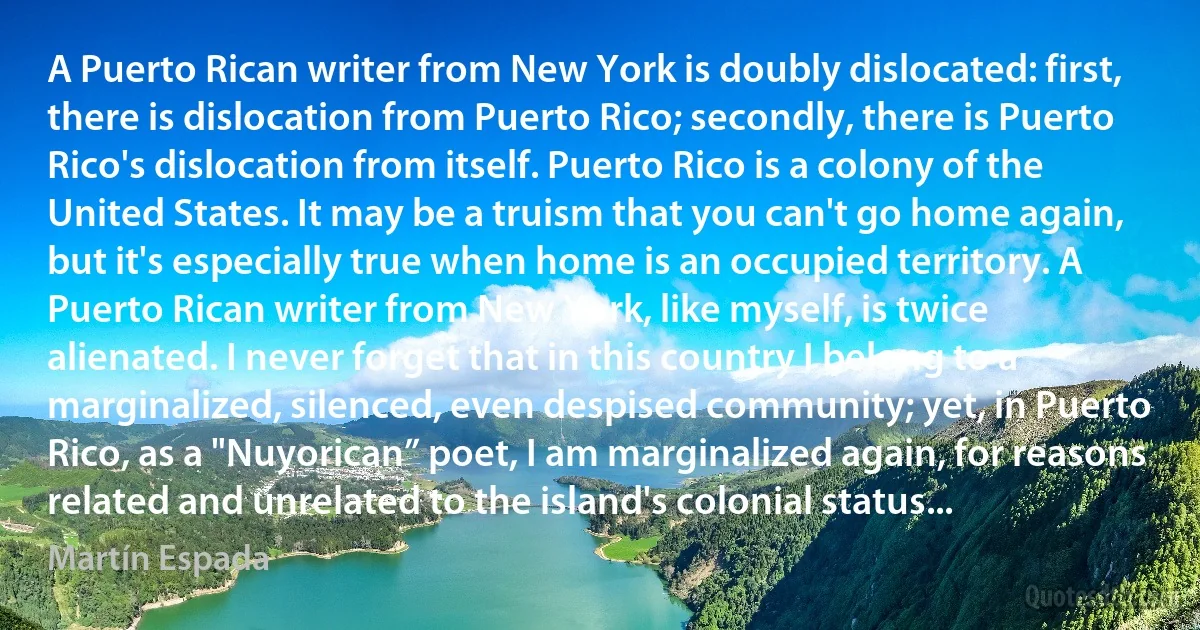 A Puerto Rican writer from New York is doubly dislocated: first, there is dislocation from Puerto Rico; secondly, there is Puerto Rico's dislocation from itself. Puerto Rico is a colony of the United States. It may be a truism that you can't go home again, but it's especially true when home is an occupied territory. A Puerto Rican writer from New York, like myself, is twice alienated. I never forget that in this country I belong to a marginalized, silenced, even despised community; yet, in Puerto Rico, as a "Nuyorican” poet, I am marginalized again, for reasons related and unrelated to the island's colonial status... (Martín Espada)