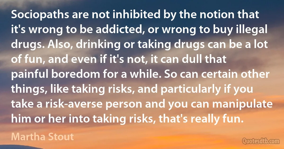 Sociopaths are not inhibited by the notion that it's wrong to be addicted, or wrong to buy illegal drugs. Also, drinking or taking drugs can be a lot of fun, and even if it's not, it can dull that painful boredom for a while. So can certain other things, like taking risks, and particularly if you take a risk-averse person and you can manipulate him or her into taking risks, that's really fun. (Martha Stout)