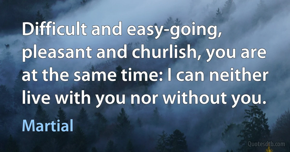 Difficult and easy-going, pleasant and churlish, you are at the same time: I can neither live with you nor without you. (Martial)