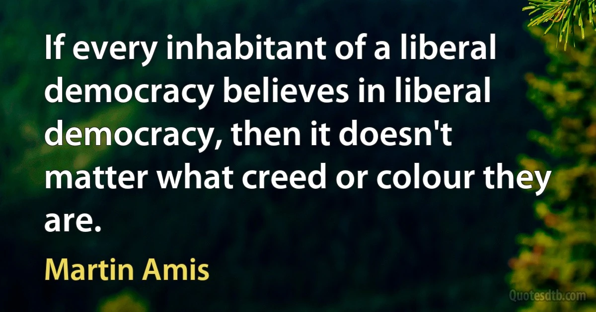 If every inhabitant of a liberal democracy believes in liberal democracy, then it doesn't matter what creed or colour they are. (Martin Amis)