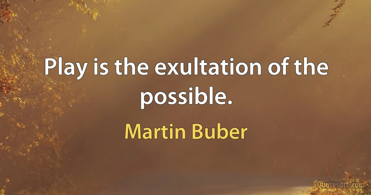 Play is the exultation of the possible. (Martin Buber)