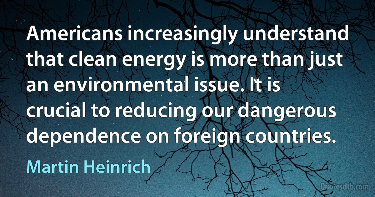 Americans increasingly understand that clean energy is more than just an environmental issue. It is crucial to reducing our dangerous dependence on foreign countries. (Martin Heinrich)