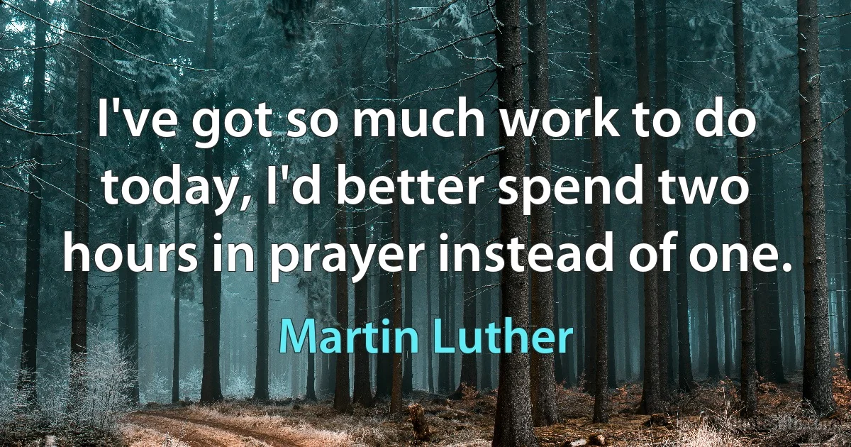 I've got so much work to do today, I'd better spend two hours in prayer instead of one. (Martin Luther)