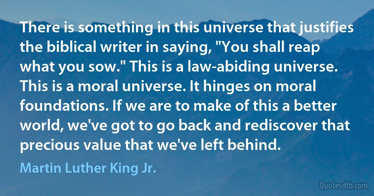 There is something in this universe that justifies the biblical writer in saying, "You shall reap what you sow." This is a law-abiding universe. This is a moral universe. It hinges on moral foundations. If we are to make of this a better world, we've got to go back and rediscover that precious value that we've left behind. (Martin Luther King Jr.)