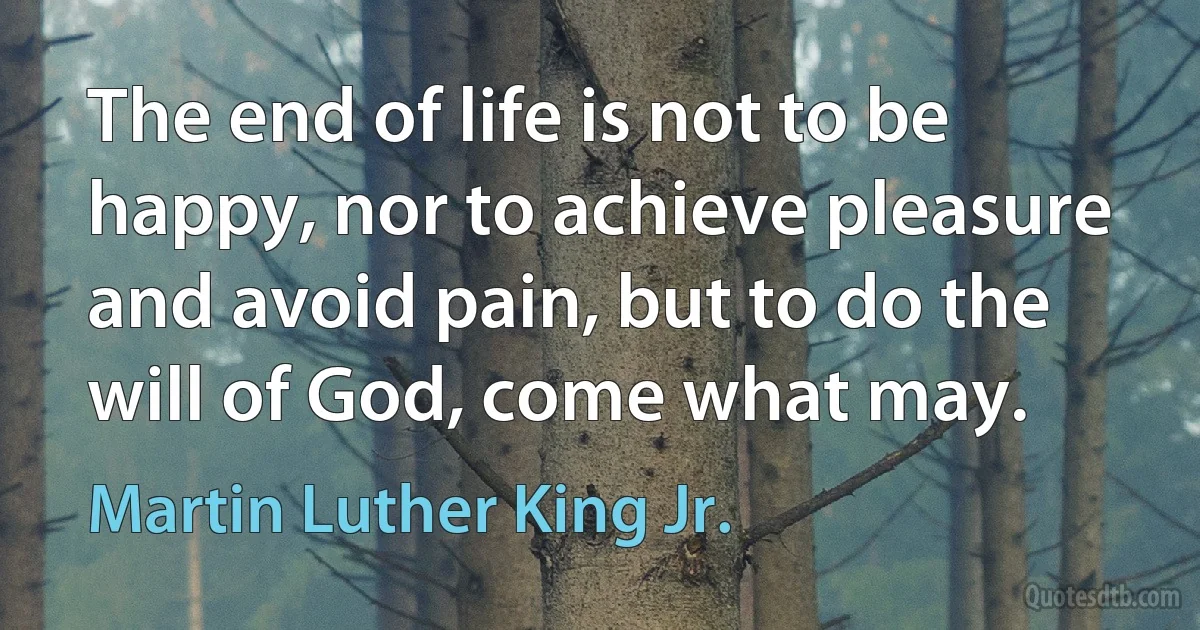 The end of life is not to be happy, nor to achieve pleasure and avoid pain, but to do the will of God, come what may. (Martin Luther King Jr.)