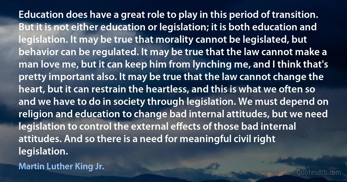 Education does have a great role to play in this period of transition. But it is not either education or legislation; it is both education and legislation. It may be true that morality cannot be legislated, but behavior can be regulated. It may be true that the law cannot make a man love me, but it can keep him from lynching me, and I think that's pretty important also. It may be true that the law cannot change the heart, but it can restrain the heartless, and this is what we often so and we have to do in society through legislation. We must depend on religion and education to change bad internal attitudes, but we need legislation to control the external effects of those bad internal attitudes. And so there is a need for meaningful civil right legislation. (Martin Luther King Jr.)