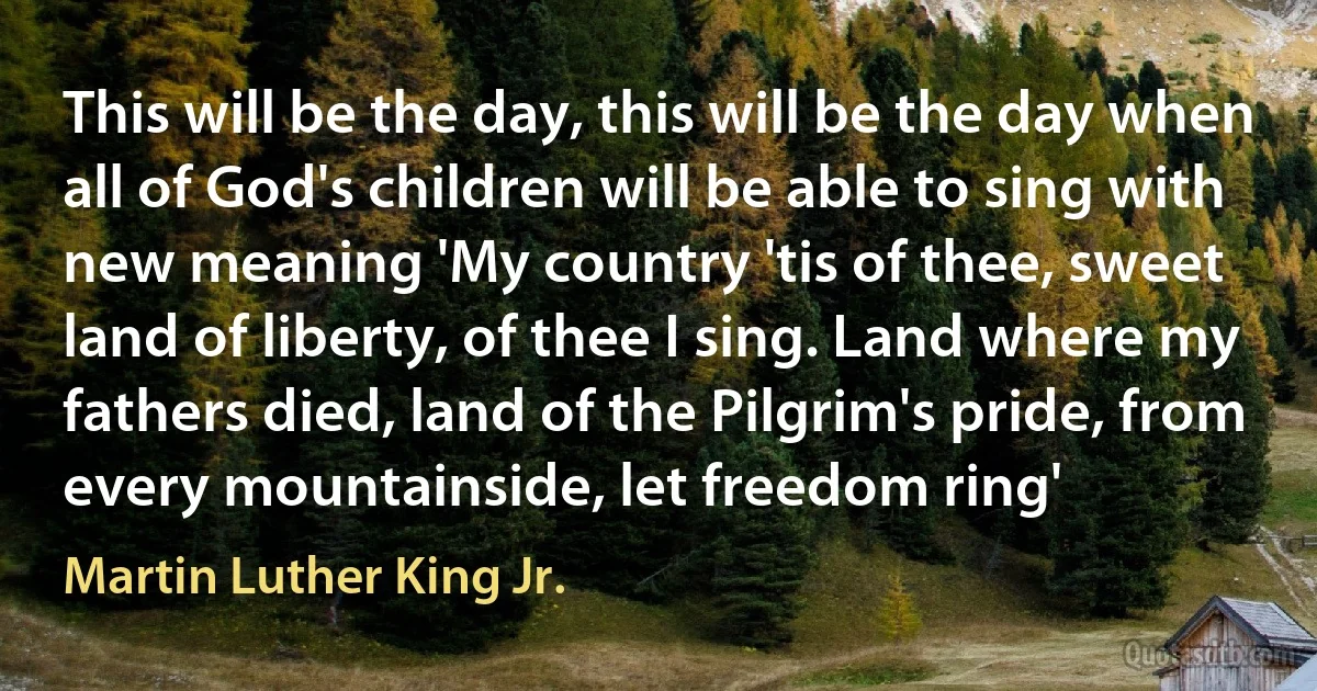 This will be the day, this will be the day when all of God's children will be able to sing with new meaning 'My country 'tis of thee, sweet land of liberty, of thee I sing. Land where my fathers died, land of the Pilgrim's pride, from every mountainside, let freedom ring' (Martin Luther King Jr.)