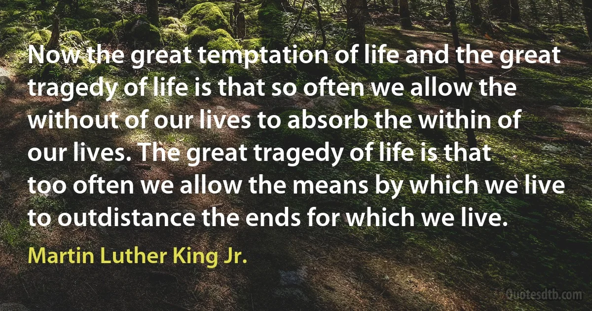 Now the great temptation of life and the great tragedy of life is that so often we allow the without of our lives to absorb the within of our lives. The great tragedy of life is that too often we allow the means by which we live to outdistance the ends for which we live. (Martin Luther King Jr.)