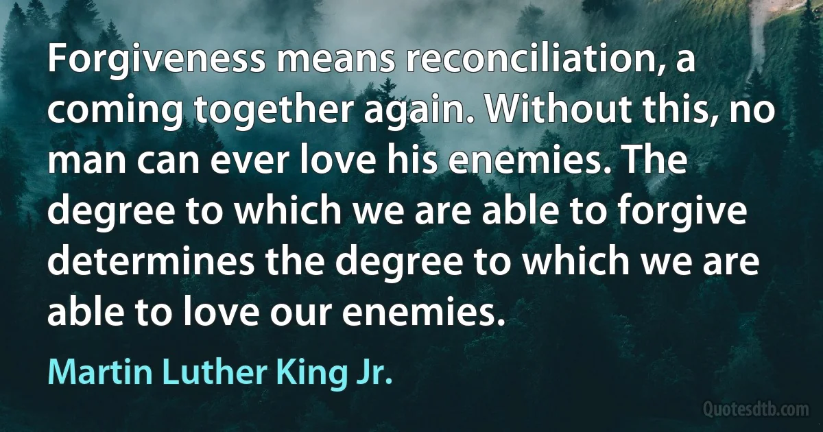 Forgiveness means reconciliation, a coming together again. Without this, no man can ever love his enemies. The degree to which we are able to forgive determines the degree to which we are able to love our enemies. (Martin Luther King Jr.)