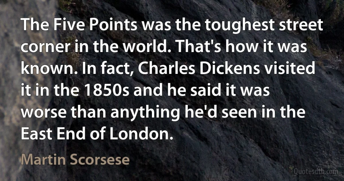 The Five Points was the toughest street corner in the world. That's how it was known. In fact, Charles Dickens visited it in the 1850s and he said it was worse than anything he'd seen in the East End of London. (Martin Scorsese)