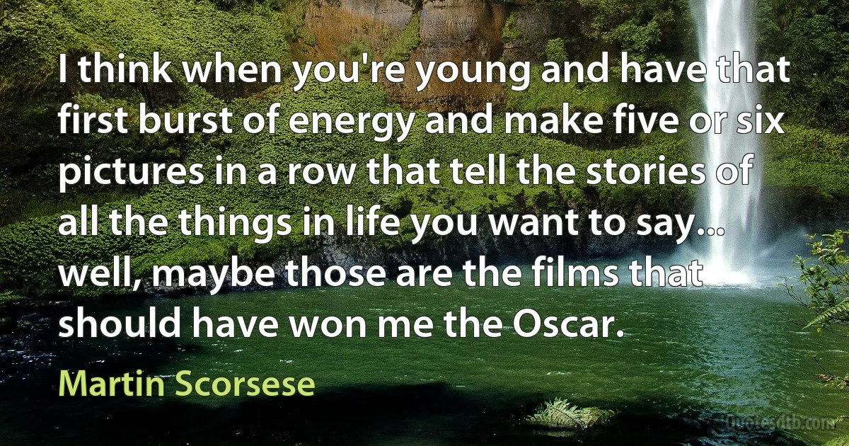 I think when you're young and have that first burst of energy and make five or six pictures in a row that tell the stories of all the things in life you want to say... well, maybe those are the films that should have won me the Oscar. (Martin Scorsese)