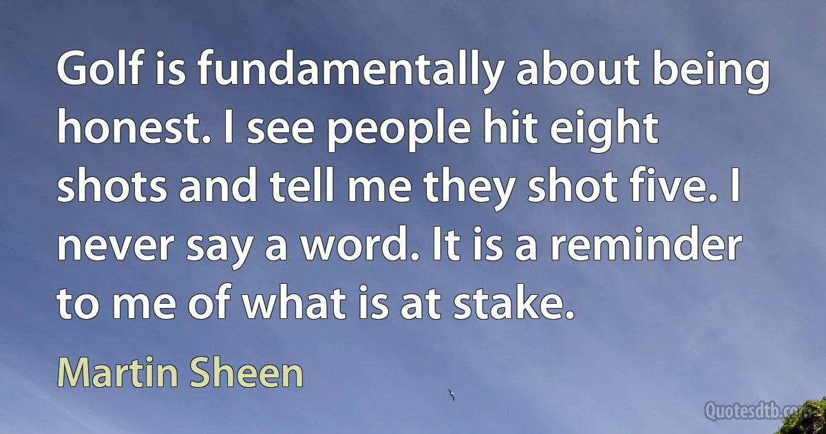 Golf is fundamentally about being honest. I see people hit eight shots and tell me they shot five. I never say a word. It is a reminder to me of what is at stake. (Martin Sheen)