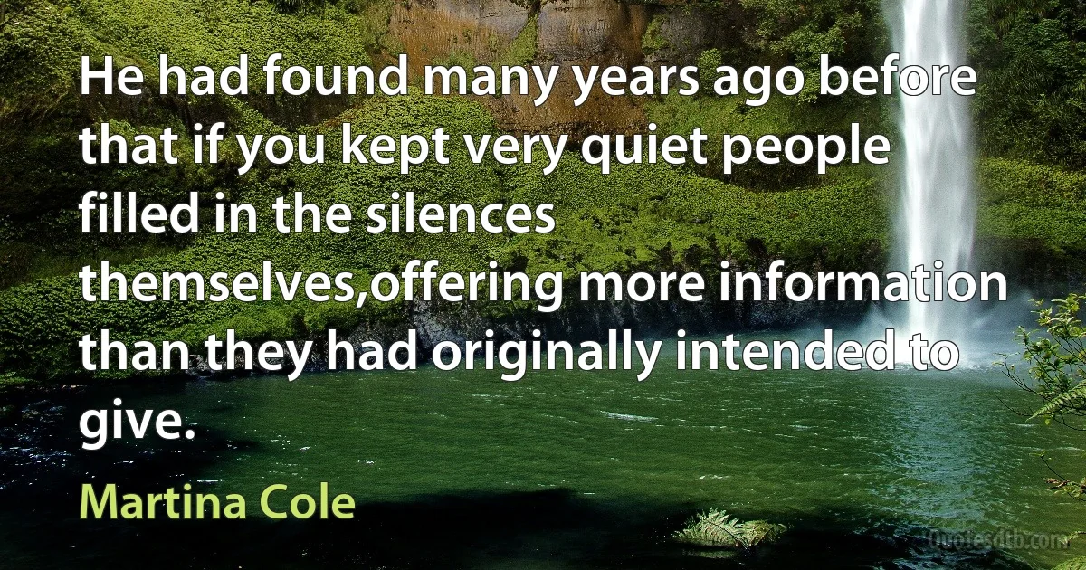 He had found many years ago before that if you kept very quiet people filled in the silences themselves,offering more information than they had originally intended to give. (Martina Cole)