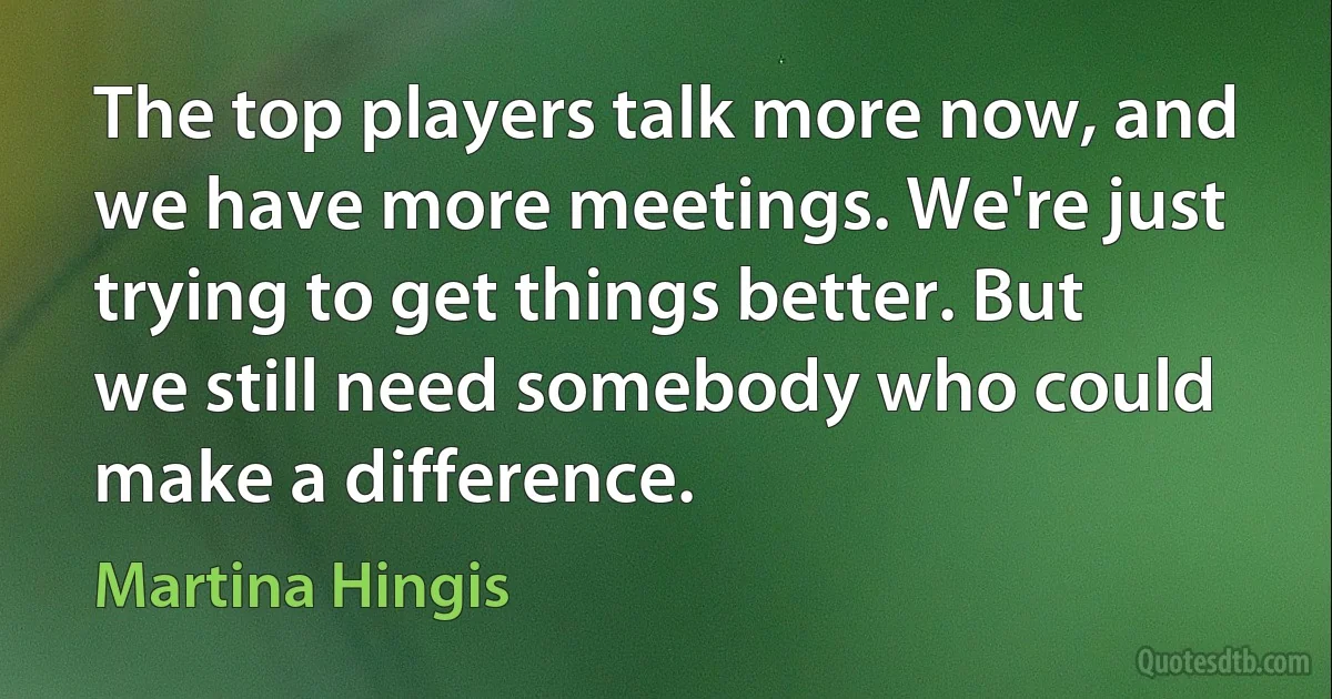 The top players talk more now, and we have more meetings. We're just trying to get things better. But we still need somebody who could make a difference. (Martina Hingis)