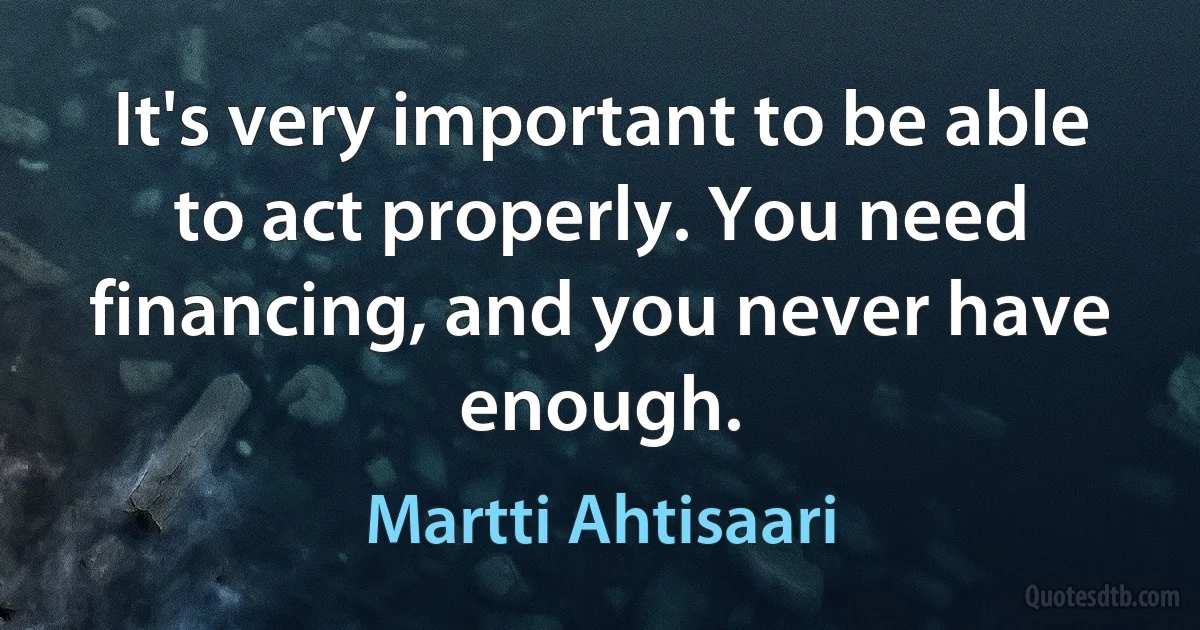 It's very important to be able to act properly. You need financing, and you never have enough. (Martti Ahtisaari)