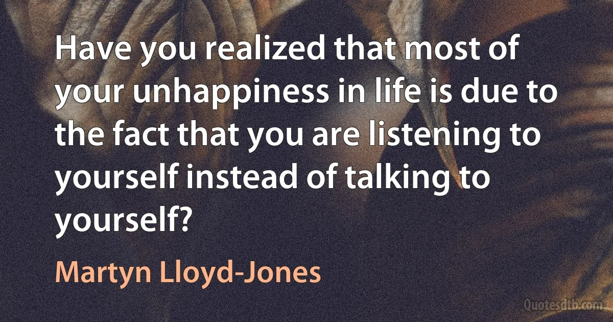 Have you realized that most of your unhappiness in life is due to the fact that you are listening to yourself instead of talking to yourself? (Martyn Lloyd-Jones)