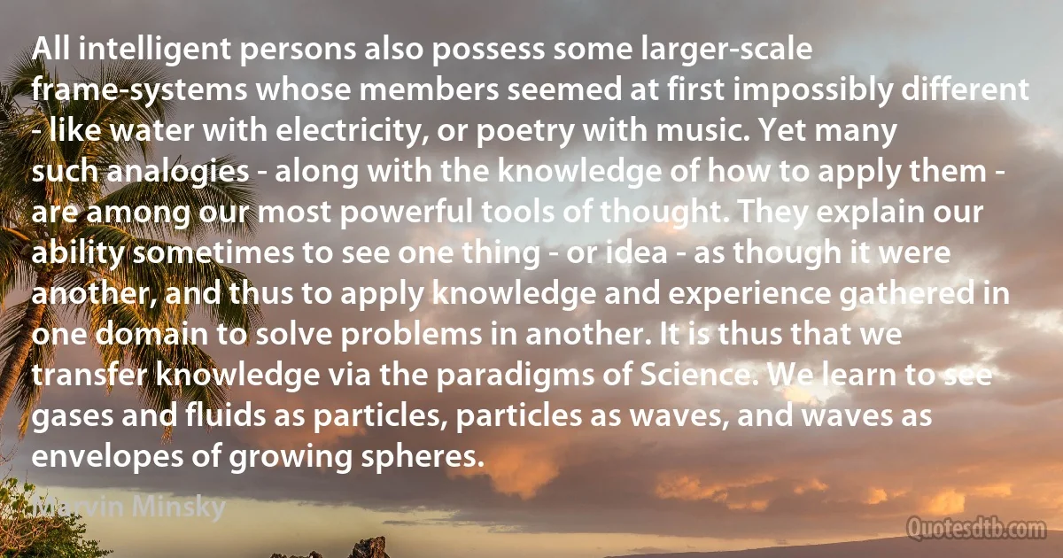 All intelligent persons also possess some larger-scale frame-systems whose members seemed at first impossibly different - like water with electricity, or poetry with music. Yet many such analogies - along with the knowledge of how to apply them - are among our most powerful tools of thought. They explain our ability sometimes to see one thing - or idea - as though it were another, and thus to apply knowledge and experience gathered in one domain to solve problems in another. It is thus that we transfer knowledge via the paradigms of Science. We learn to see gases and fluids as particles, particles as waves, and waves as envelopes of growing spheres. (Marvin Minsky)