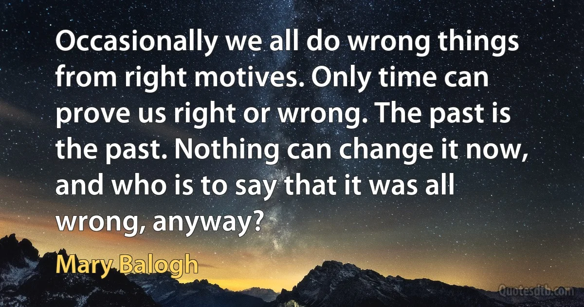 Occasionally we all do wrong things from right motives. Only time can prove us right or wrong. The past is the past. Nothing can change it now, and who is to say that it was all wrong, anyway? (Mary Balogh)