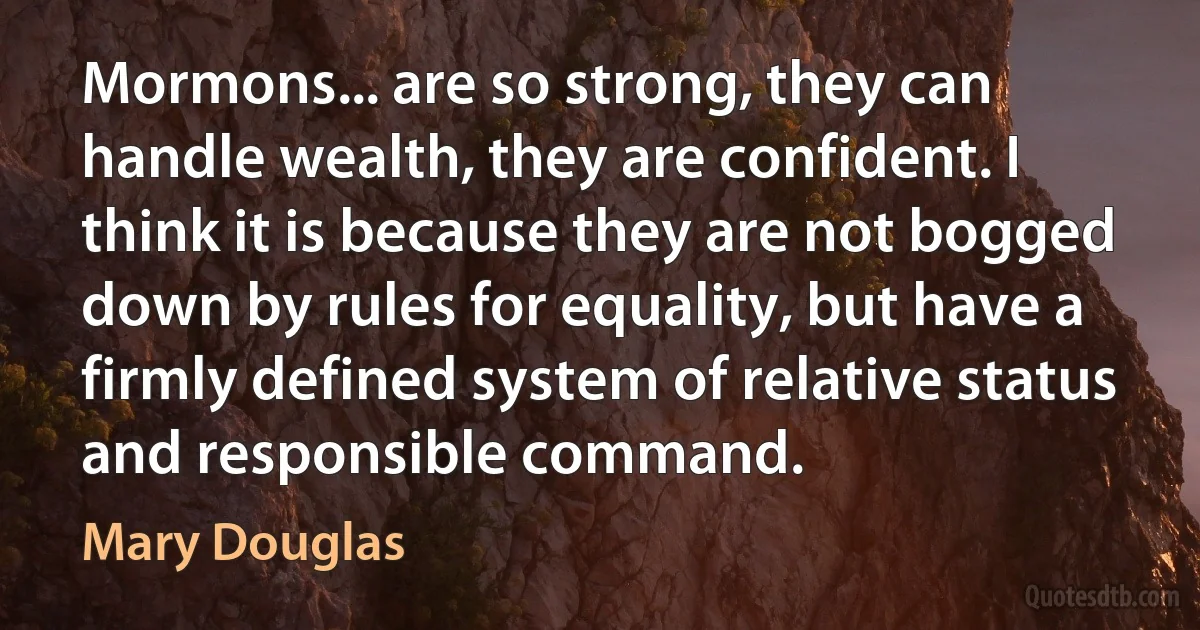 Mormons... are so strong, they can handle wealth, they are confident. I think it is because they are not bogged down by rules for equality, but have a firmly defined system of relative status and responsible command. (Mary Douglas)