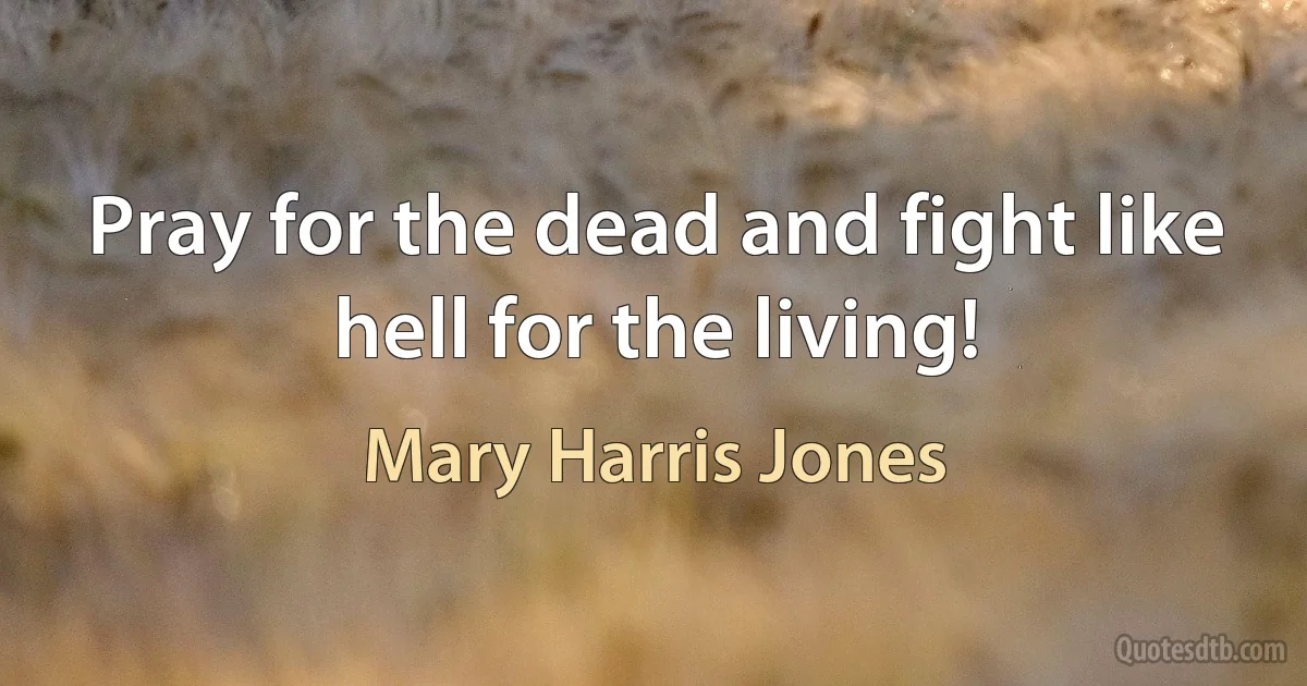 Pray for the dead and fight like hell for the living! (Mary Harris Jones)