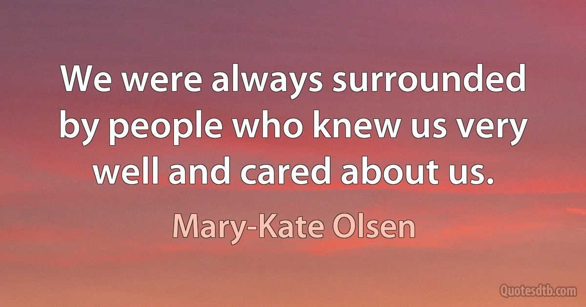 We were always surrounded by people who knew us very well and cared about us. (Mary-Kate Olsen)