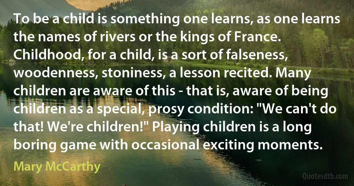 To be a child is something one learns, as one learns the names of rivers or the kings of France. Childhood, for a child, is a sort of falseness, woodenness, stoniness, a lesson recited. Many children are aware of this - that is, aware of being children as a special, prosy condition: "We can't do that! We're children!" Playing children is a long boring game with occasional exciting moments. (Mary McCarthy)