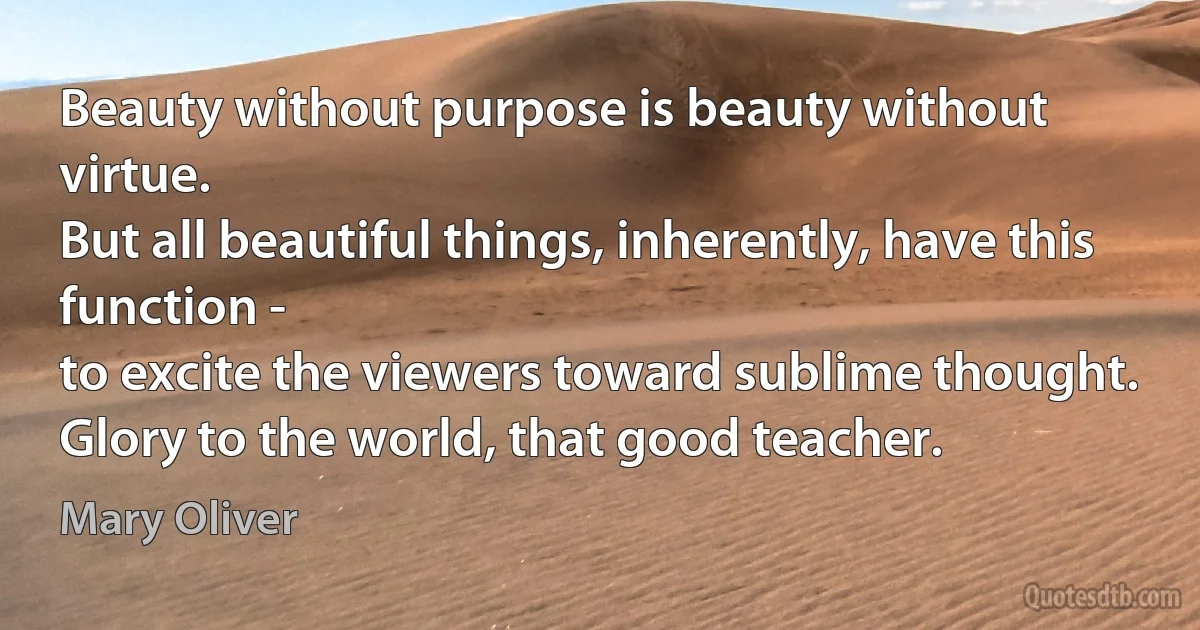 Beauty without purpose is beauty without virtue.
But all beautiful things, inherently, have this function -
to excite the viewers toward sublime thought.
Glory to the world, that good teacher. (Mary Oliver)