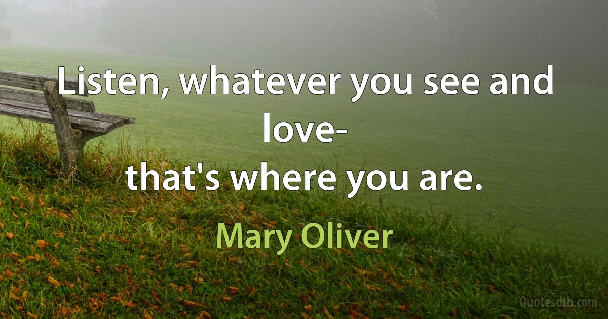 Listen, whatever you see and love-
that's where you are. (Mary Oliver)