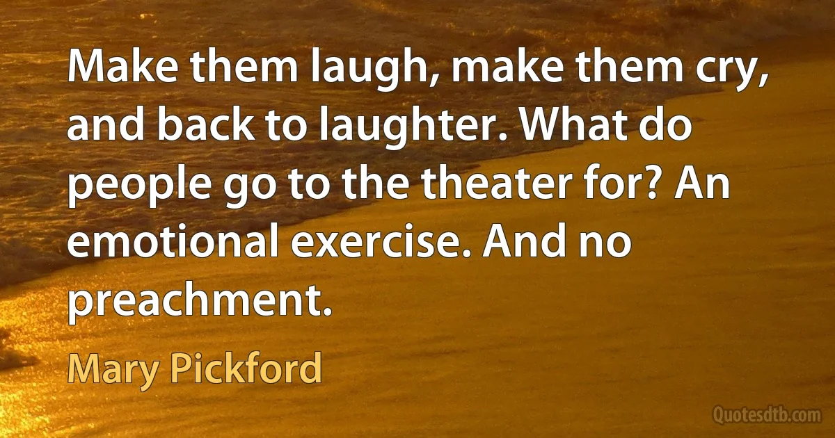 Make them laugh, make them cry, and back to laughter. What do people go to the theater for? An emotional exercise. And no preachment. (Mary Pickford)