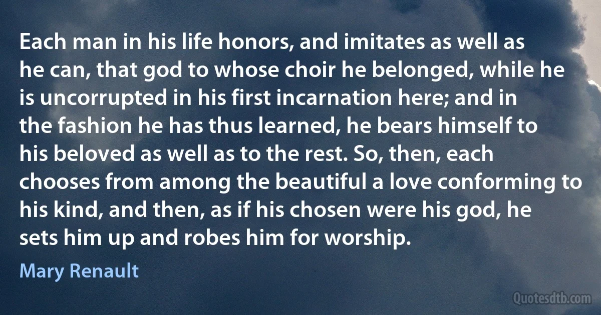 Each man in his life honors, and imitates as well as he can, that god to whose choir he belonged, while he is uncorrupted in his first incarnation here; and in the fashion he has thus learned, he bears himself to his beloved as well as to the rest. So, then, each chooses from among the beautiful a love conforming to his kind, and then, as if his chosen were his god, he sets him up and robes him for worship. (Mary Renault)