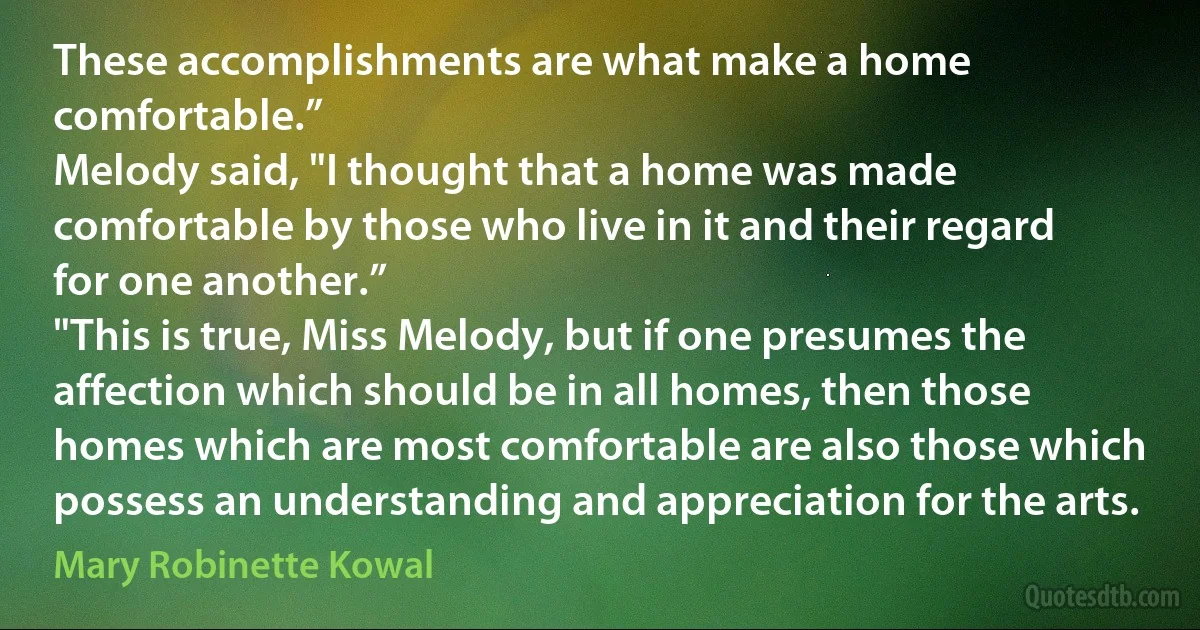 These accomplishments are what make a home comfortable.”
Melody said, "I thought that a home was made comfortable by those who live in it and their regard for one another.”
"This is true, Miss Melody, but if one presumes the affection which should be in all homes, then those homes which are most comfortable are also those which possess an understanding and appreciation for the arts. (Mary Robinette Kowal)