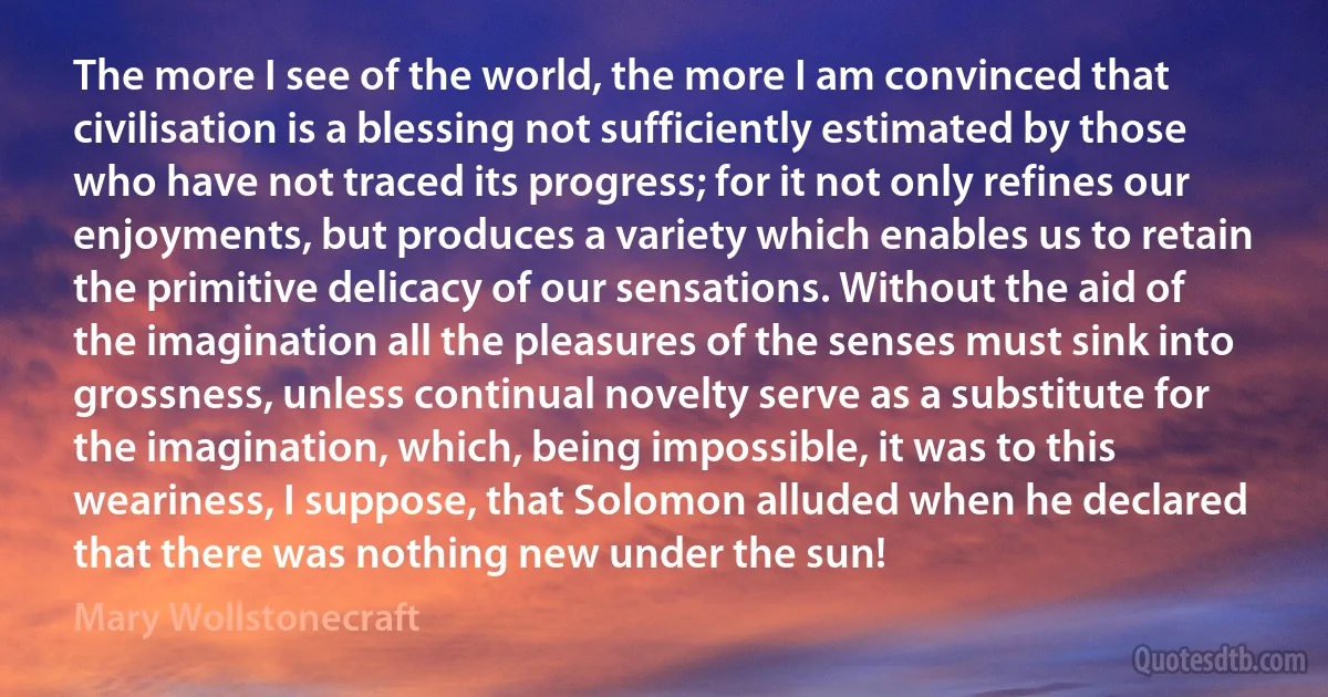 The more I see of the world, the more I am convinced that civilisation is a blessing not sufficiently estimated by those who have not traced its progress; for it not only refines our enjoyments, but produces a variety which enables us to retain the primitive delicacy of our sensations. Without the aid of the imagination all the pleasures of the senses must sink into grossness, unless continual novelty serve as a substitute for the imagination, which, being impossible, it was to this weariness, I suppose, that Solomon alluded when he declared that there was nothing new under the sun! (Mary Wollstonecraft)