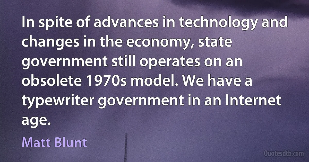 In spite of advances in technology and changes in the economy, state government still operates on an obsolete 1970s model. We have a typewriter government in an Internet age. (Matt Blunt)