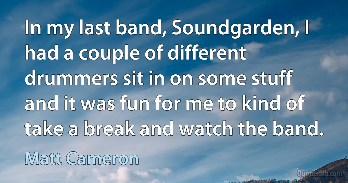 In my last band, Soundgarden, I had a couple of different drummers sit in on some stuff and it was fun for me to kind of take a break and watch the band. (Matt Cameron)