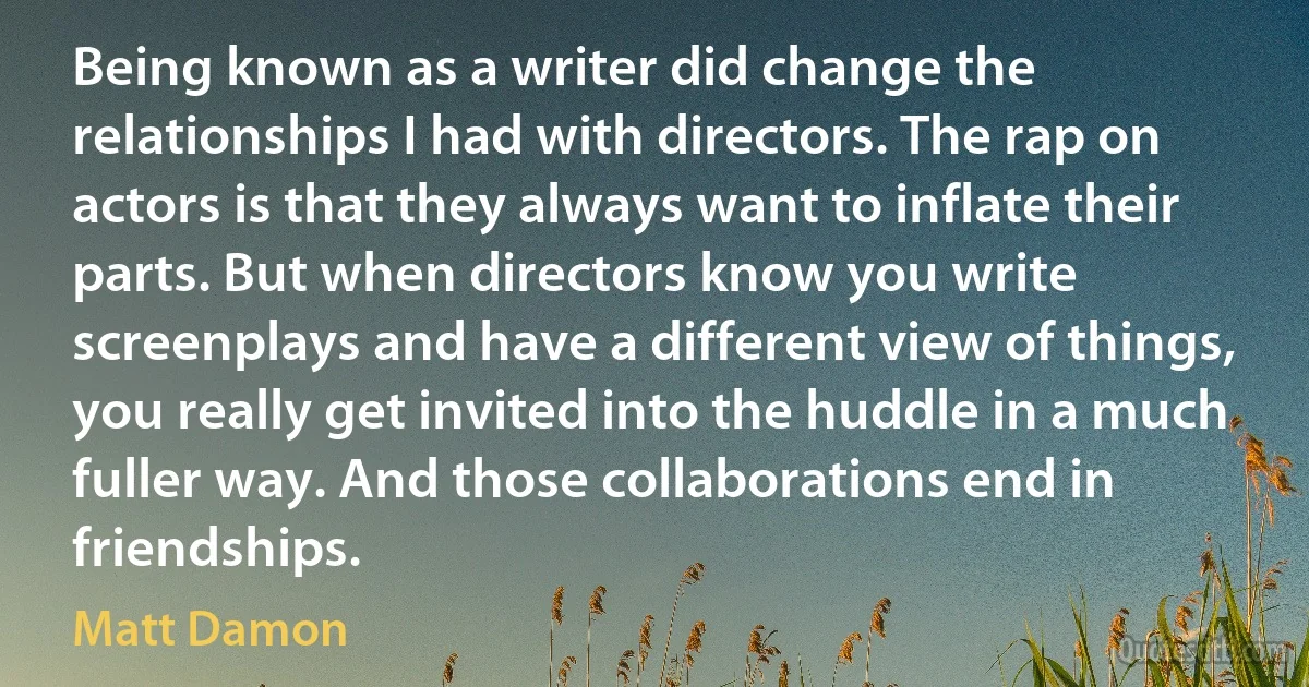 Being known as a writer did change the relationships I had with directors. The rap on actors is that they always want to inflate their parts. But when directors know you write screenplays and have a different view of things, you really get invited into the huddle in a much fuller way. And those collaborations end in friendships. (Matt Damon)