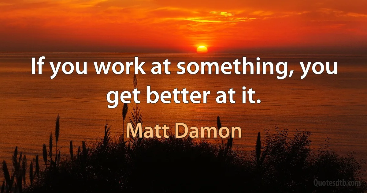 If you work at something, you get better at it. (Matt Damon)