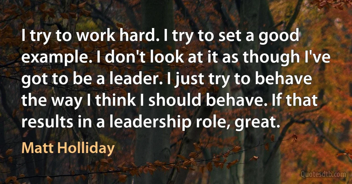 I try to work hard. I try to set a good example. I don't look at it as though I've got to be a leader. I just try to behave the way I think I should behave. If that results in a leadership role, great. (Matt Holliday)