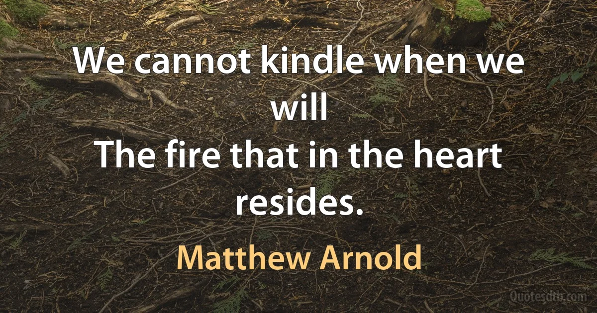 We cannot kindle when we will
The fire that in the heart resides. (Matthew Arnold)