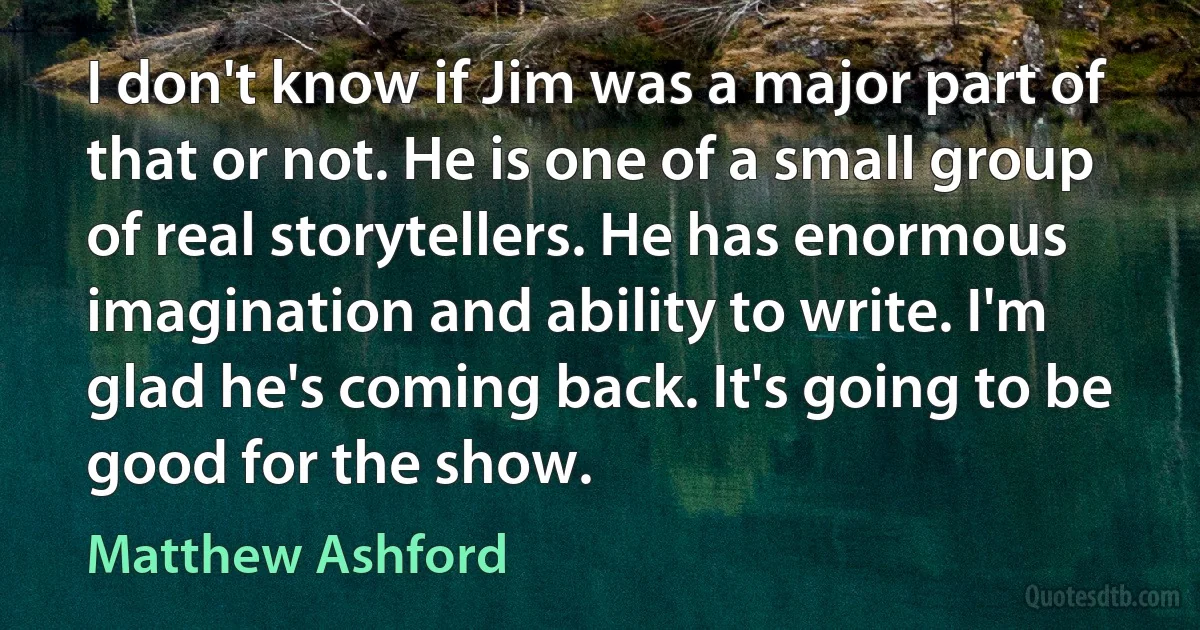 I don't know if Jim was a major part of that or not. He is one of a small group of real storytellers. He has enormous imagination and ability to write. I'm glad he's coming back. It's going to be good for the show. (Matthew Ashford)