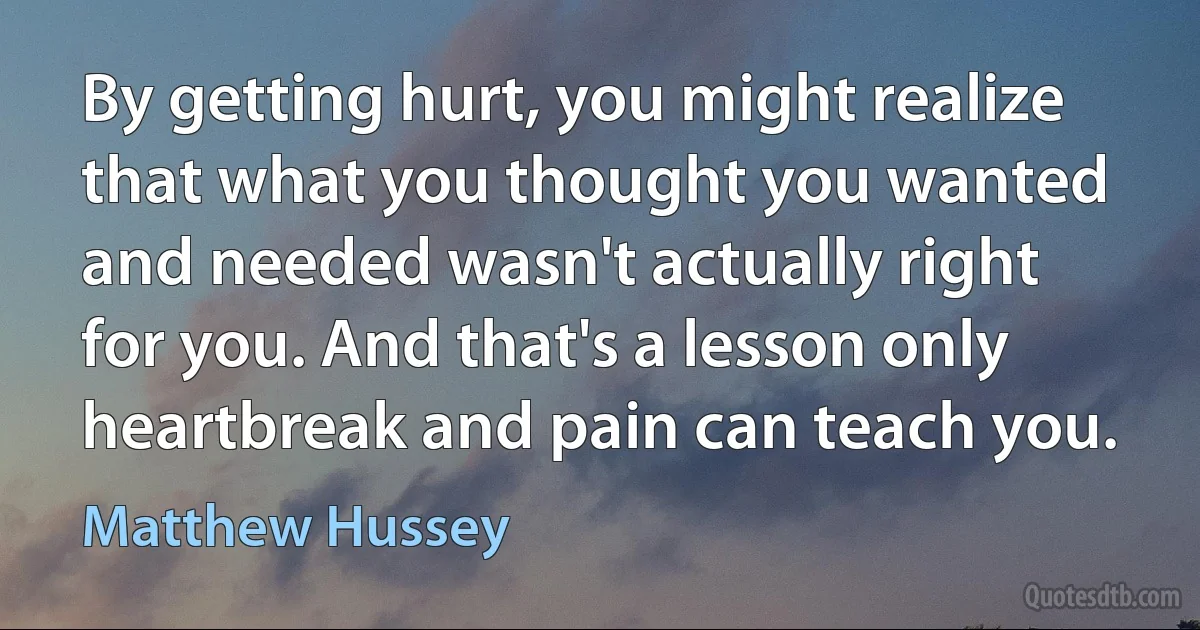 By getting hurt, you might realize that what you thought you wanted and needed wasn't actually right for you. And that's a lesson only heartbreak and pain can teach you. (Matthew Hussey)